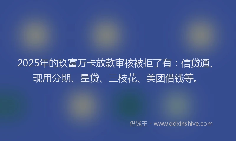 2025年的玖富万卡放款审核被拒了有：信贷通、现用分期、星贷、三枝花、美团借钱等。