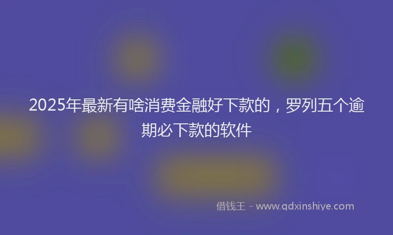 2025年最新有啥消费金融好下款的，罗列五个逾期必下款的软件