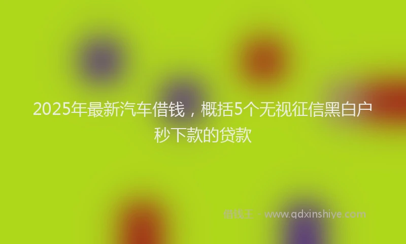 2025年最新汽车借钱，概括5个无视征信黑白户秒下款的贷款