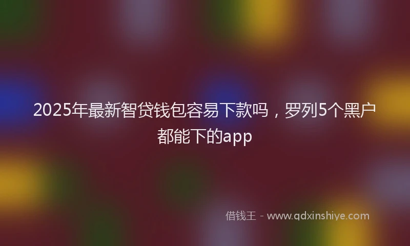 2025年最新智贷钱包容易下款吗，罗列5个黑户都能下的app