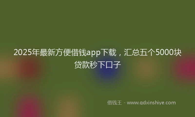 2025年最新方便借钱app下载，汇总五个5000块贷款秒下口子