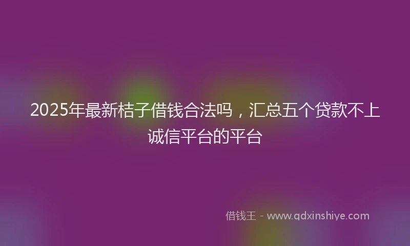 2025年最新桔子借钱合法吗，汇总五个贷款不上诚信平台的平台