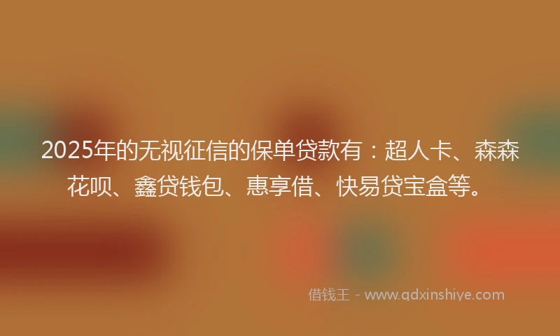 2025年的无视征信的保单贷款有：超人卡、森森花呗、鑫贷钱包、惠享借、快易贷宝盒等。