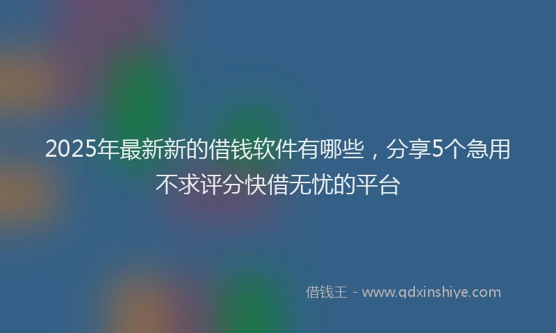 2025年最新新的借钱软件有哪些，分享5个急用不求评分快借无忧的平台