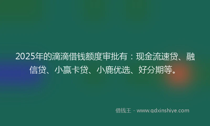 2025年的滴滴借钱额度审批有：现金流速贷、融信贷、小赢卡贷、小鹿优选、好分期等。