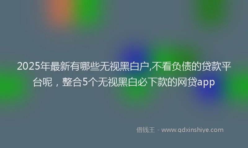 2025年最新有哪些无视黑白户,不看负债的贷款平台呢，整合5个无视黑白必下款的网贷app