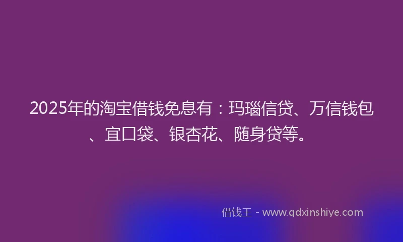 2025年的淘宝借钱免息有：玛瑙信贷、万信钱包、宜口袋、银杏花、随身贷等。