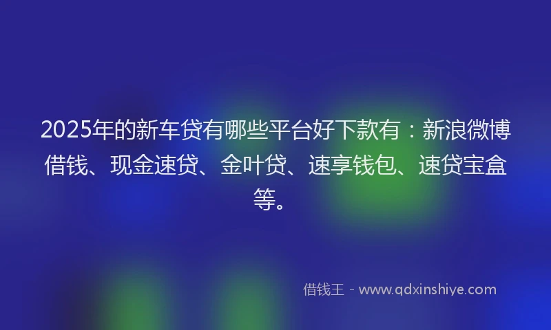 2025年的新车贷有哪些平台好下款有：新浪微博借钱、现金速贷、金叶贷、速享钱包、速贷宝盒等。