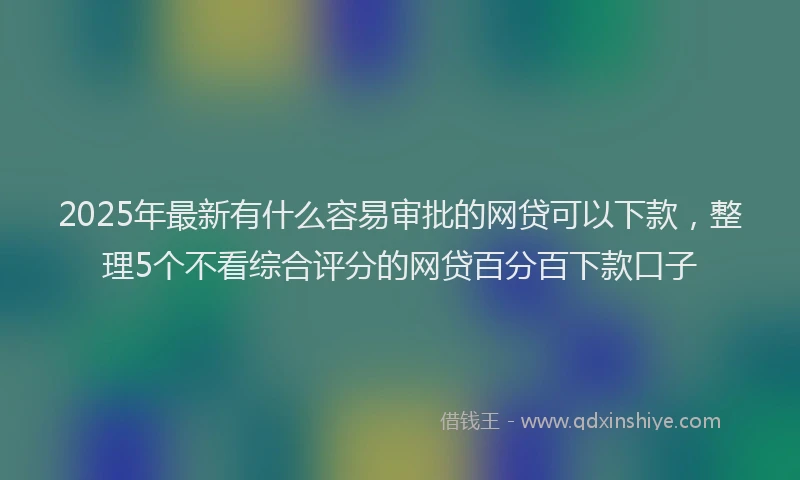 2025年最新有什么容易审批的网贷可以下款，整理5个不看综合评分的网贷百分百下款口子