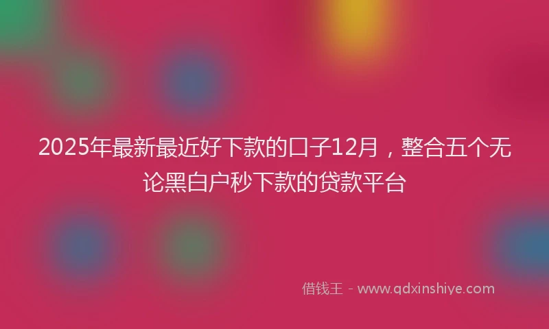 2025年最新最近好下款的口子12月，整合五个无论黑白户秒下款的贷款平台