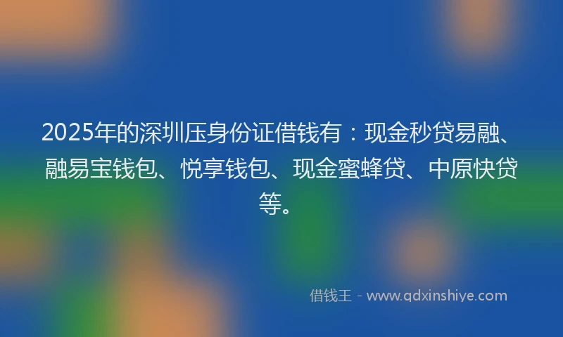 2025年的深圳压身份证借钱有：现金秒贷易融、融易宝钱包、悦享钱包、现金蜜蜂贷、中原快贷等。