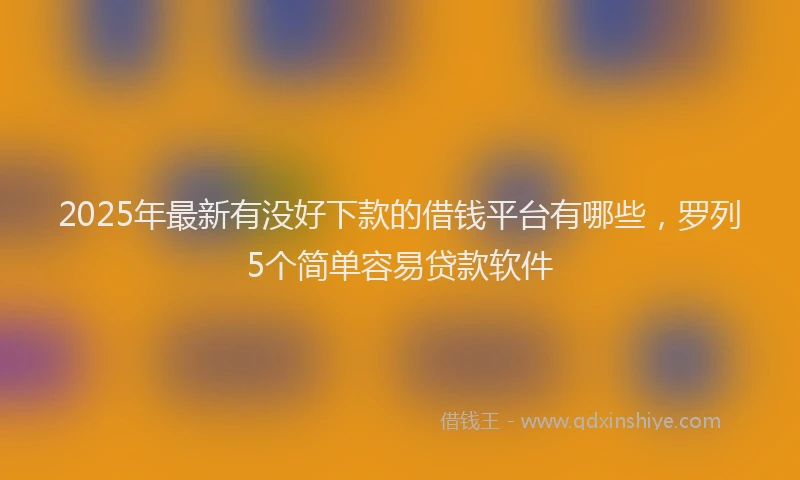 2025年最新有没好下款的借钱平台有哪些，罗列5个简单容易贷款软件
