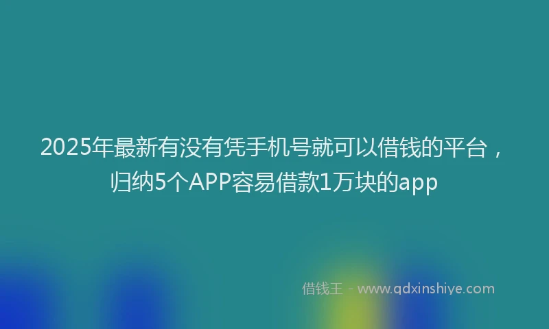 2025年最新有没有凭手机号就可以借钱的平台，归纳5个APP容易借款1万块的app