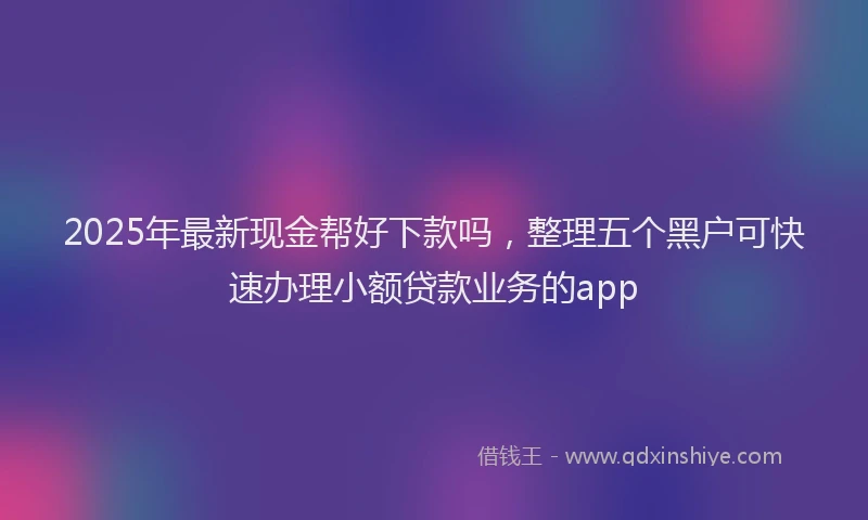 2025年最新现金帮好下款吗，整理五个黑户可快速办理小额贷款业务的app