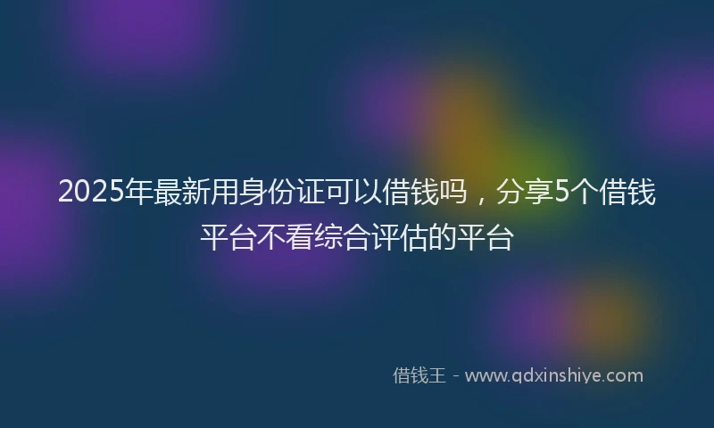 2025年最新用身份证可以借钱吗，分享5个借钱平台不看综合评估的平台