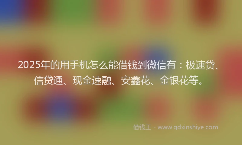 2025年的用手机怎么能借钱到微信有：极速贷、信贷通、现金速融、安鑫花、金银花等。
