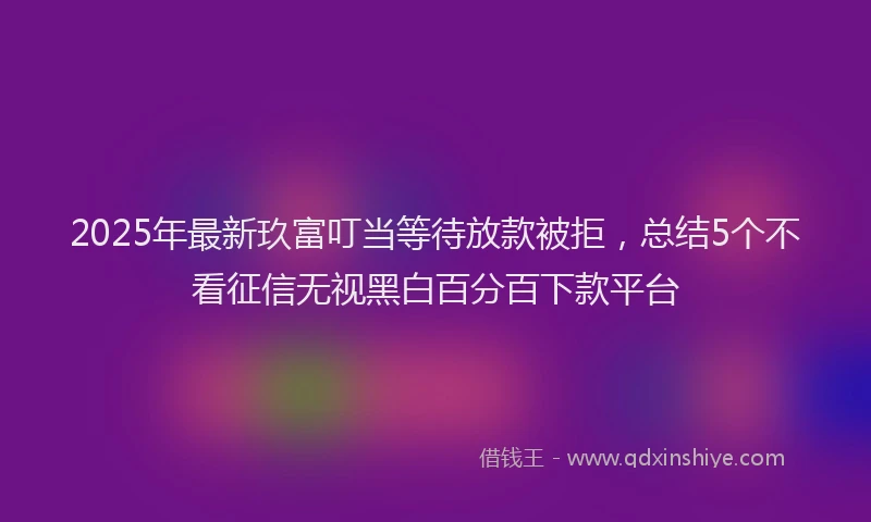 2025年最新玖富叮当等待放款被拒，总结5个不看征信无视黑白百分百下款平台