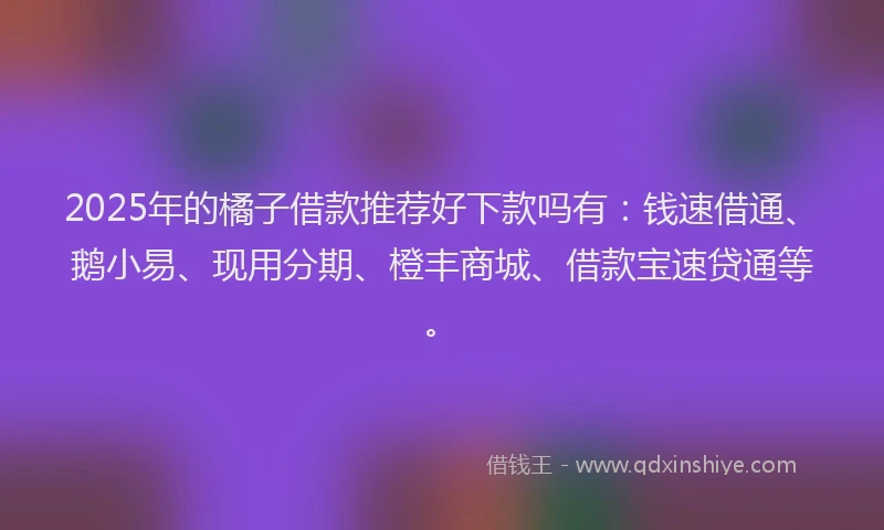 2025年的橘子借款推荐好下款吗有：钱速借通、鹅小易、现用分期、橙丰商城、借款宝速贷通等。