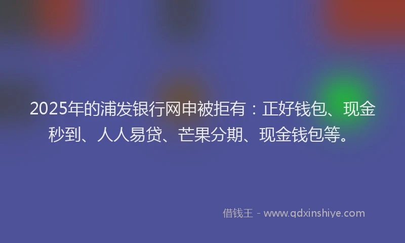 2025年的浦发银行网申被拒有：正好钱包、现金秒到、人人易贷、芒果分期、现金钱包等。