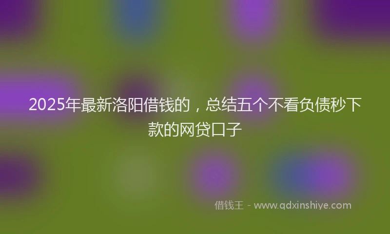 2025年最新洛阳借钱的，总结五个不看负债秒下款的网贷口子