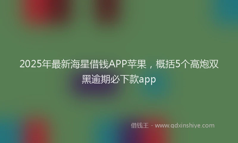 2025年最新海星借钱APP苹果，概括5个高炮双黑逾期必下款app