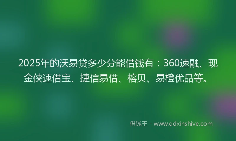2025年的沃易贷多少分能借钱有：360速融、现金侠速借宝、捷信易借、榕贝、易橙优品等。