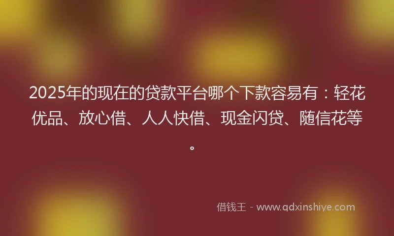 2025年的现在的贷款平台哪个下款容易有：轻花优品、放心借、人人快借、现金闪贷、随信花等。