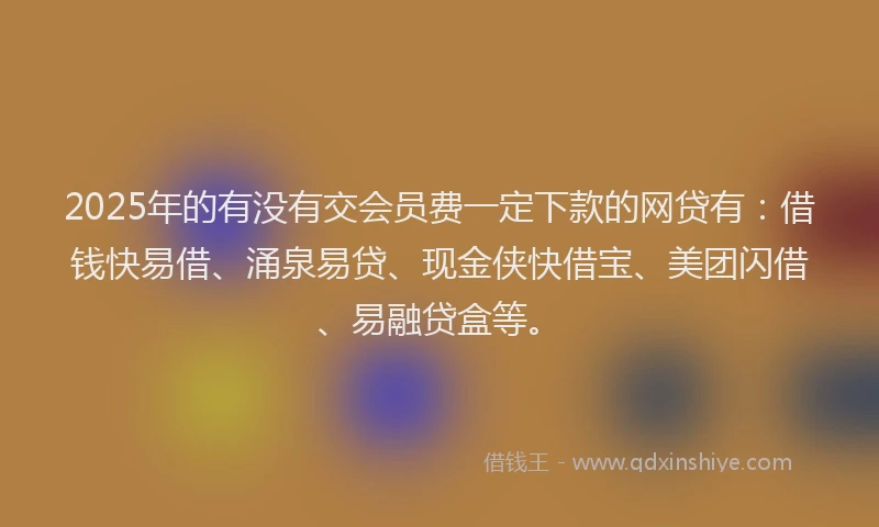 2025年的有没有交会员费一定下款的网贷有：借钱快易借、涌泉易贷、现金侠快借宝、美团闪借、易融贷盒等。