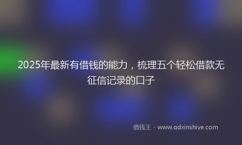 2025年最新有借钱的能力，梳理五个轻松借款无征信记录的口子