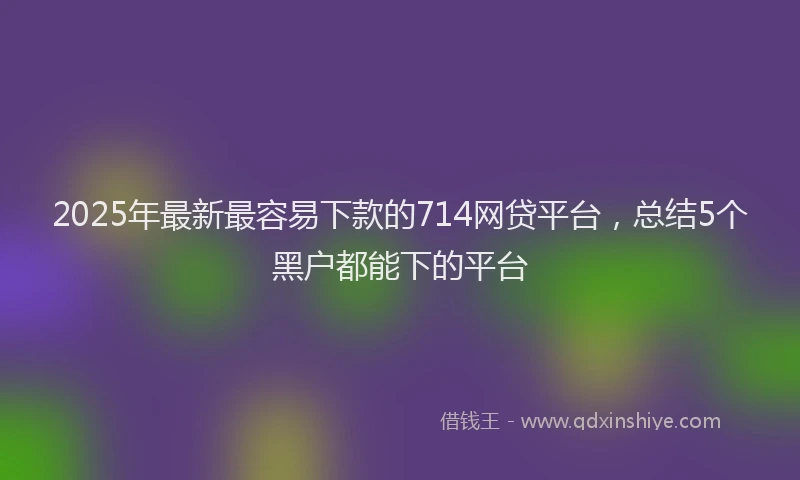 2025年最新最容易下款的714网贷平台，总结5个黑户都能下的平台