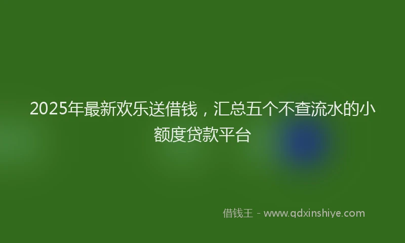 2025年最新欢乐送借钱，汇总五个不查流水的小额度贷款平台