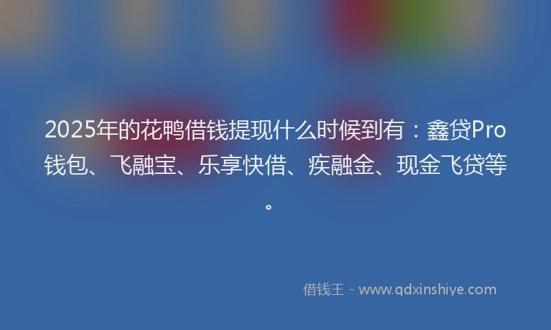 2025年的花鸭借钱提现什么时候到有：鑫贷Pro钱包、飞融宝、乐享快借、疾融金、现金飞贷等。