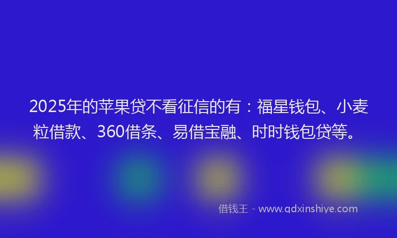 2025年的苹果贷不看征信的有：福星钱包、小麦粒借款、360借条、易借宝融、时时钱包贷等。