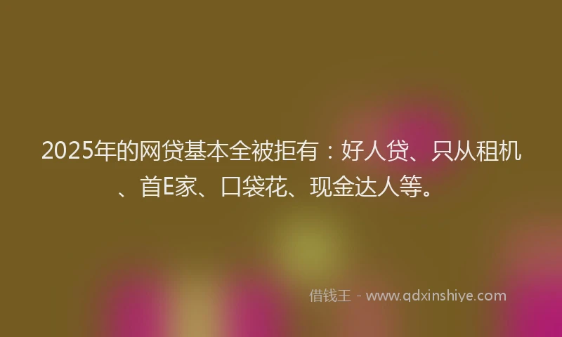 2025年的网贷基本全被拒有：好人贷、只从租机、首E家、口袋花、现金达人等。