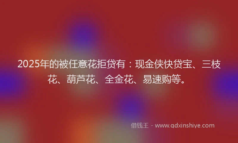 2025年的被任意花拒贷有：现金侠快贷宝、三枝花、葫芦花、全金花、易速购等。