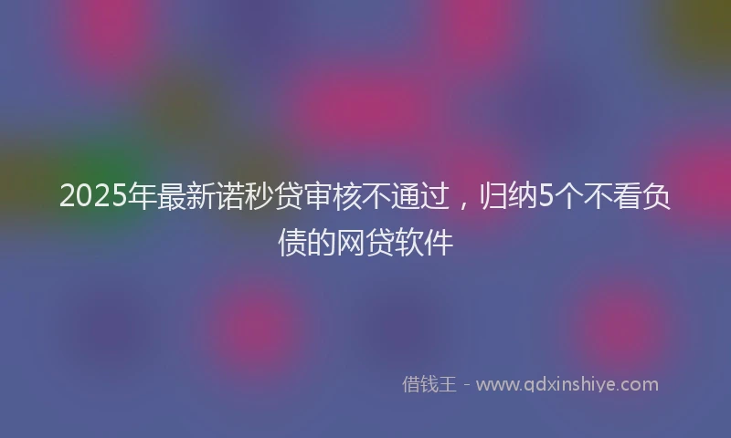 2025年最新诺秒贷审核不通过，归纳5个不看负债的网贷软件