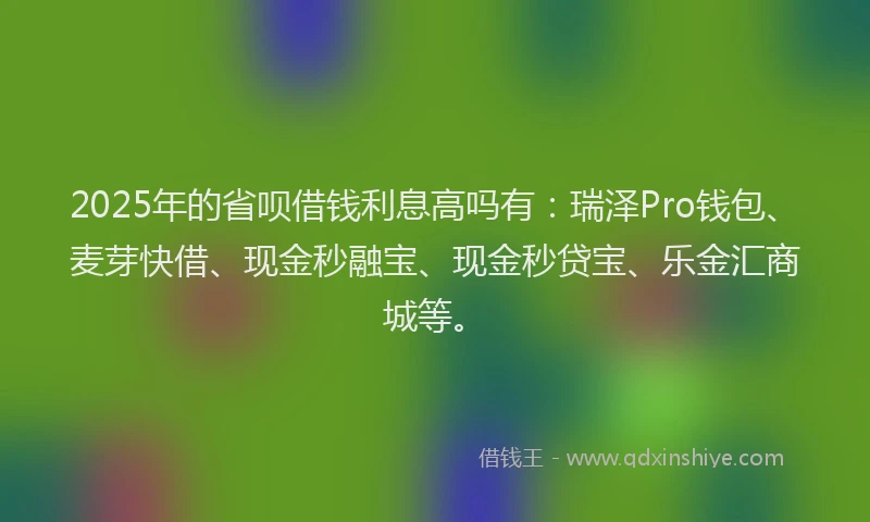 2025年的省呗借钱利息高吗有：瑞泽Pro钱包、麦芽快借、现金秒融宝、现金秒贷宝、乐金汇商城等。