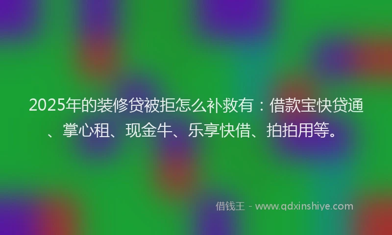 2025年的装修贷被拒怎么补救有：借款宝快贷通、掌心租、现金牛、乐享快借、拍拍用等。