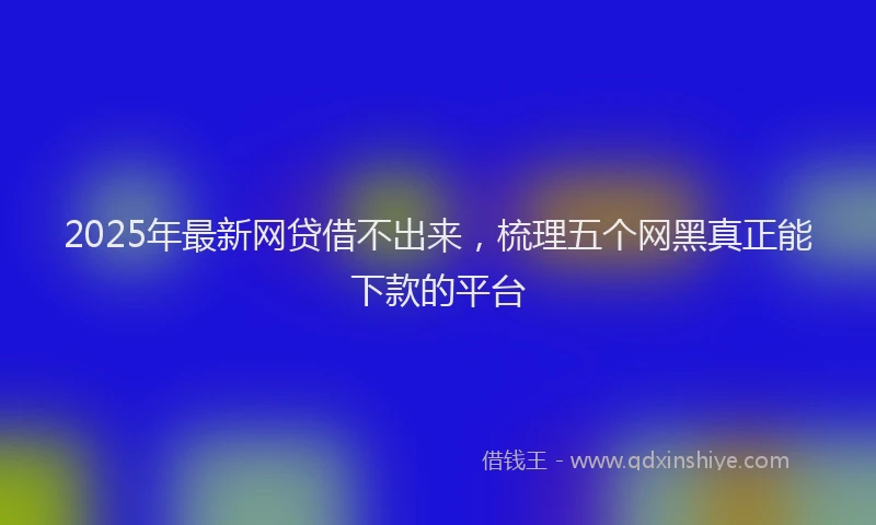 2025年最新网贷借不出来，梳理五个网黑真正能下款的平台