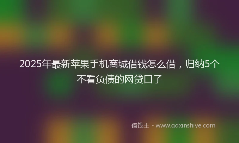 2025年最新苹果手机商城借钱怎么借，归纳5个不看负债的网贷口子