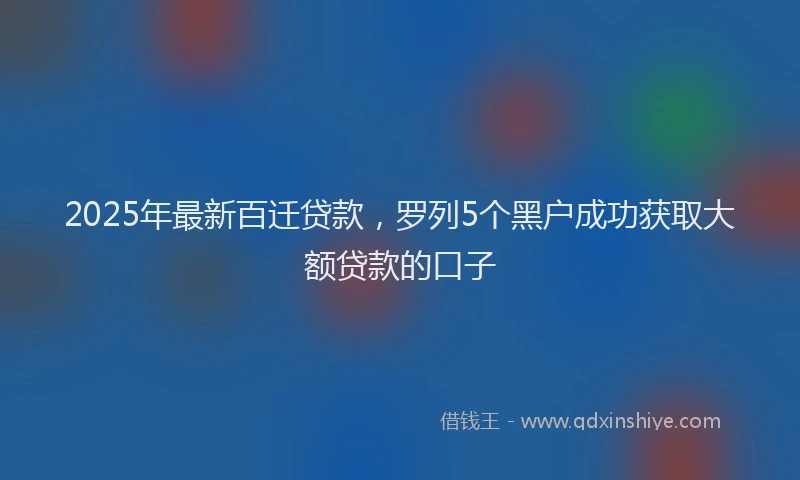 2025年最新百迁贷款，罗列5个黑户成功获取大额贷款的口子