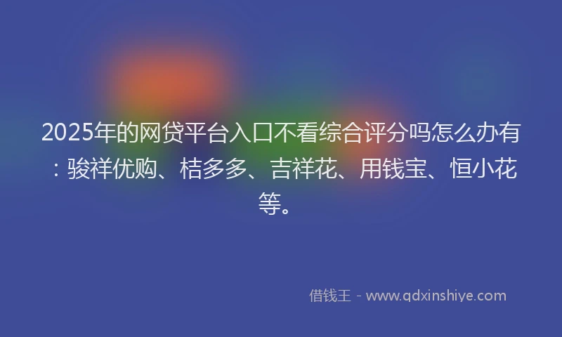2025年的网贷平台入口不看综合评分吗怎么办有：骏祥优购、桔多多、吉祥花、用钱宝、恒小花等。