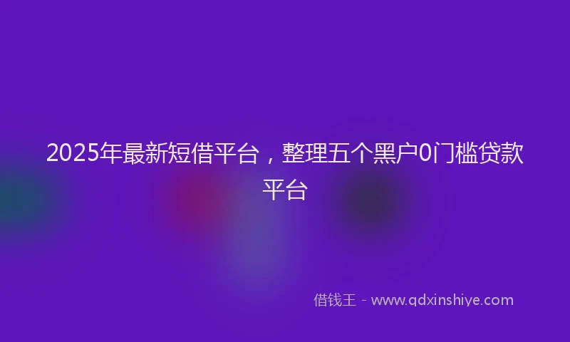 2025年最新短借平台，整理五个黑户0门槛贷款平台