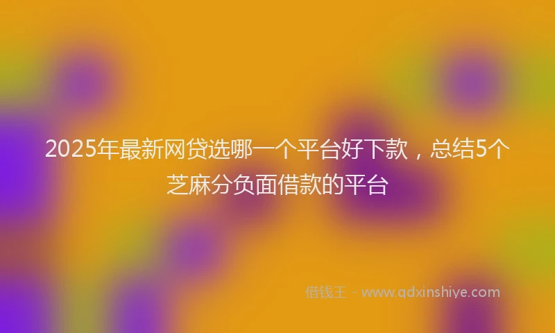 2025年最新网贷选哪一个平台好下款，总结5个芝麻分负面借款的平台