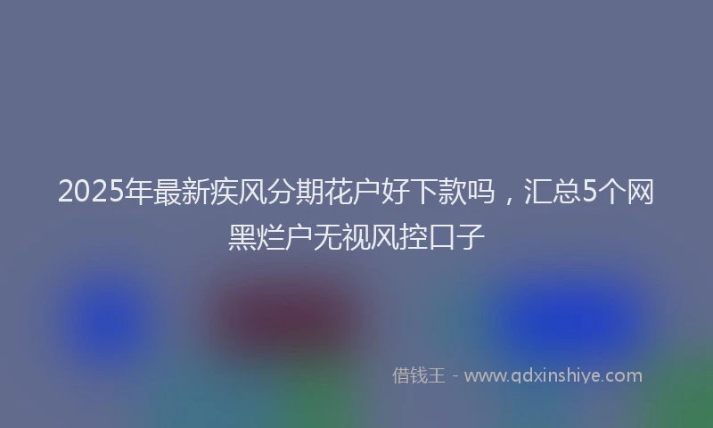 2025年最新疾风分期花户好下款吗，汇总5个网黑烂户无视风控口子