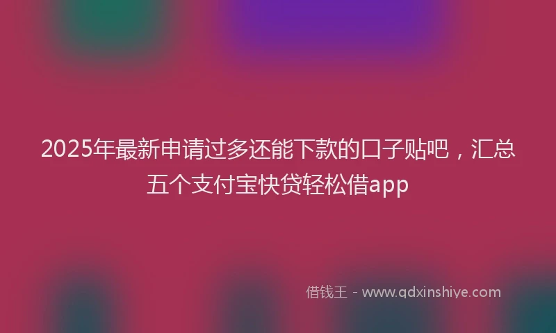 2025年最新申请过多还能下款的口子贴吧，汇总五个支付宝快贷轻松借app