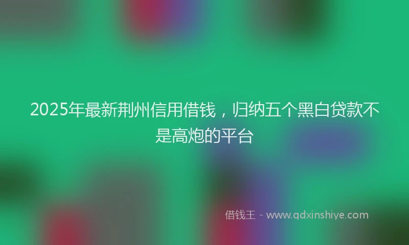 2025年最新荆州信用借钱，归纳五个黑白贷款不是高炮的平台