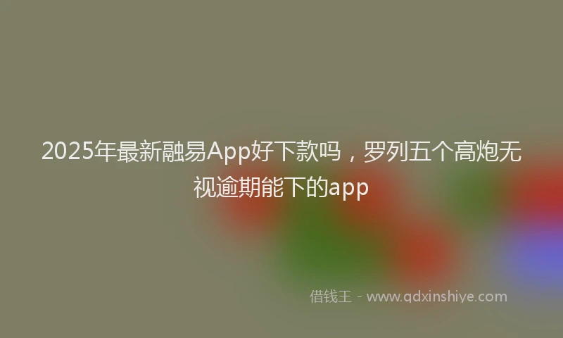 2025年最新融易App好下款吗，罗列五个高炮无视逾期能下的app