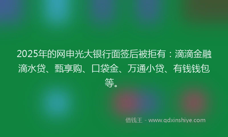 2025年的网申光大银行面签后被拒有：滴滴金融滴水贷、甄享购、口袋金、万通小贷、有钱钱包等。
