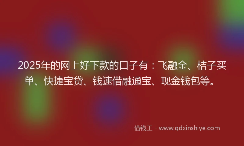 2025年的网上好下款的口子有：飞融金、桔子买单、快捷宝贷、钱速借融通宝、现金钱包等。